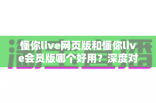 懂你live网页版和懂你live会员版哪个好用?深度对比测评帮你一键选对版本 懂你live网页版和懂你live会员版哪个好用?深度对比测评帮你一键选对版本