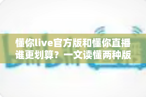 懂你live官方版和懂你直播谁更划算？一文读懂两种版本的性价比差异与选择指南