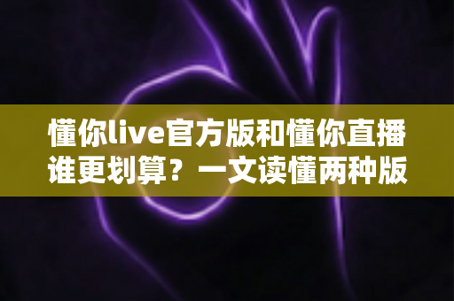 懂你live官方版和懂你直播谁更划算？一文读懂两种版本的性价比差异与选择指南