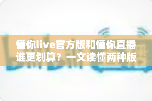 懂你live官方版和懂你直播谁更划算？一文读懂两种版本的性价比差异与选择指南