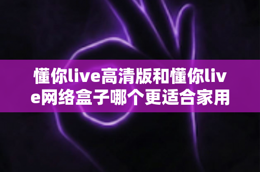 懂你live高清版和懂你live网络盒子哪个更适合家用？家庭影音选购深度评测指南
