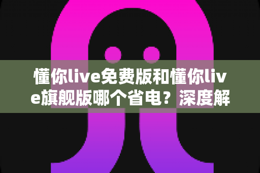 懂你live免费版和懂你live旗舰版哪个省电？深度解析两版本功耗差异与实用省电指南