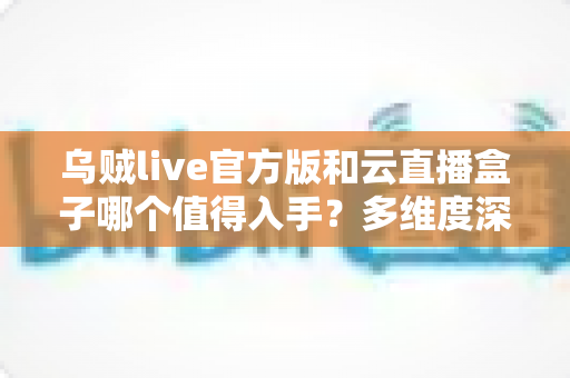 乌贼live官方版和云直播盒子哪个值得入手？多维度深度对比帮你选出最适合的直播工具