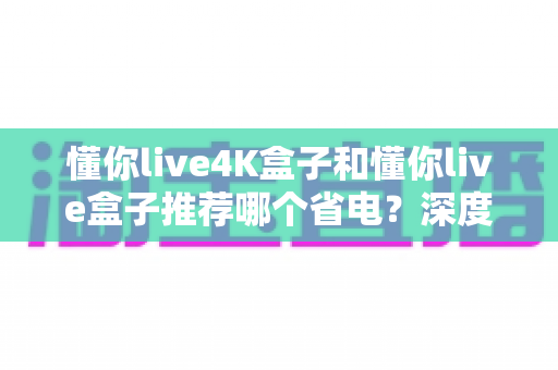 懂你live4K盒子和懂你live盒子推荐哪个省电？深度功耗对比与省电选购全指南