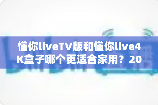 懂你liveTV版和懂你live4K盒子哪个更适合家用?2024年家庭观影设备选购全攻略 懂你liveTV版和懂你live4K盒子哪个更适合家用?2024年家庭观影设备选购全攻略