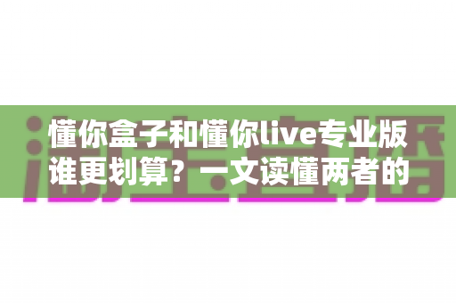 懂你盒子和懂你live专业版谁更划算？一文读懂两者的真实价值与选购指南