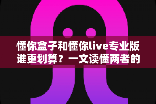 懂你盒子和懂你live专业版谁更划算？一文读懂两者的真实价值与选购指南