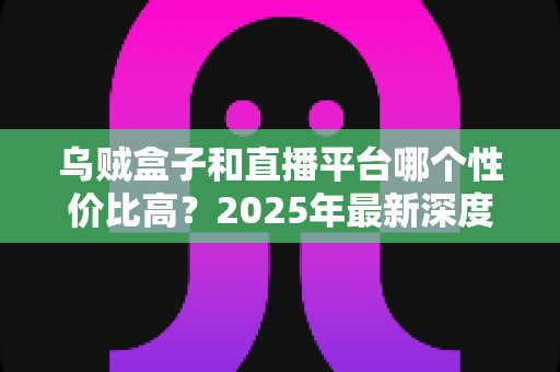 乌贼盒子和直播平台哪个性价比高？2025年最新深度对比与选购避坑指南