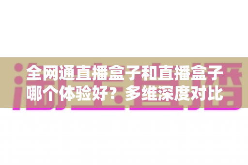全网通直播盒子和直播盒子哪个体验好？多维深度对比帮你选对不踩坑