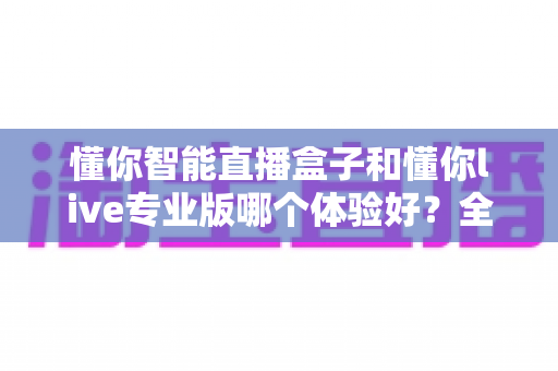 懂你智能直播盒子和懂你live专业版哪个体验好?全面深度对比评测,帮你选对最适合的直播利器 懂你智能直播盒子和懂你live专业版哪个体验好?全面深度对比评测,帮你选对最适合的直播利器