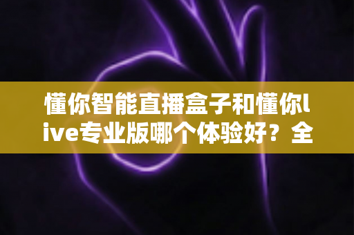 懂你智能直播盒子和懂你live专业版哪个体验好?全面深度对比评测,帮你选对最适合的直播利器 懂你智能直播盒子和懂你live专业版哪个体验好?全面深度对比评测,帮你选对最适合的直播利器