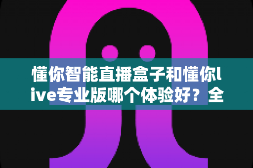 懂你智能直播盒子和懂你live专业版哪个体验好?全面深度对比评测,帮你选对最适合的直播利器 懂你智能直播盒子和懂你live专业版哪个体验好?全面深度对比评测,帮你选对最适合的直播利器