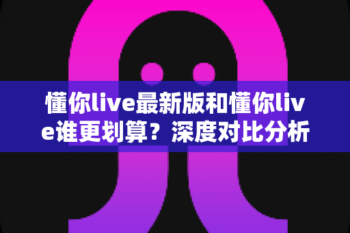 懂你live最新版和懂你live谁更划算?深度对比分析帮你省下冤枉钱 懂你live最新版和懂你live谁更划算?深度对比分析帮你省下冤枉钱