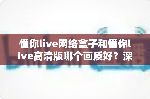 懂你live网络盒子和懂你live高清版哪个画质好？深度对比解析帮你选对版本