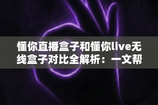 懂你直播盒子和懂你live无线盒子对比全解析：一文帮你选对直播设备，开播更省心