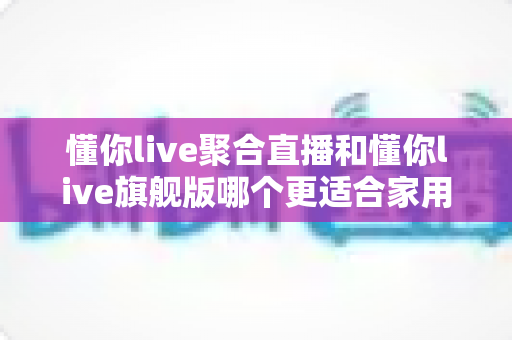 懂你live聚合直播和懂你live旗舰版哪个更适合家用？全面对比解析助你选对版本