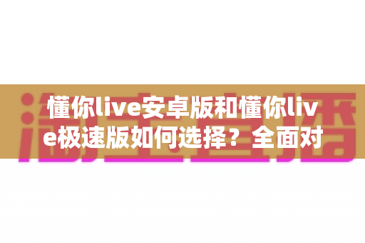懂你live安卓版和懂你live极速版如何选择?全面对比分析帮你找到最适合的版本 懂你live安卓版和懂你live极速版如何选择?全面对比分析帮你找到最适合的版本