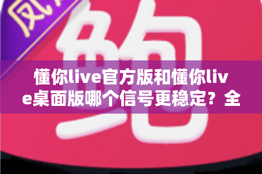 懂你live官方版和懂你live桌面版哪个信号更稳定?全方位深度对比测评与稳定性优化指南 懂你live官方版和懂你live桌面版哪个信号更稳定?全方位深度对比测评与稳定性优化指南