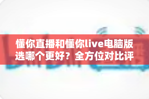 懂你直播和懂你live电脑版选哪个更好?全方位对比评测与实用选择指南 懂你直播和懂你live电脑版选哪个更好?全方位对比评测与实用选择指南