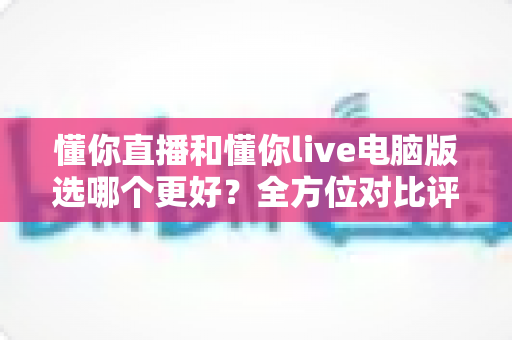 懂你直播和懂你live电脑版选哪个更好？全方位对比评测与实用选择指南