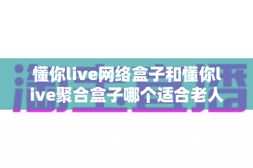 懂你live网络盒子和懂你live聚合盒子哪个适合老人？——长辈选购电视盒子的保姆级指南
