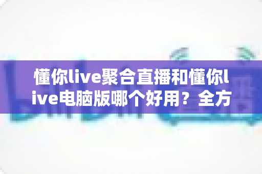 懂你live聚合直播和懂你live电脑版哪个好用?全方位深度对比评测,助你选出最佳直播观看方案 懂你live聚合直播和懂你live电脑版哪个好用?全方位深度对比评测,助你选出最佳直播观看方案