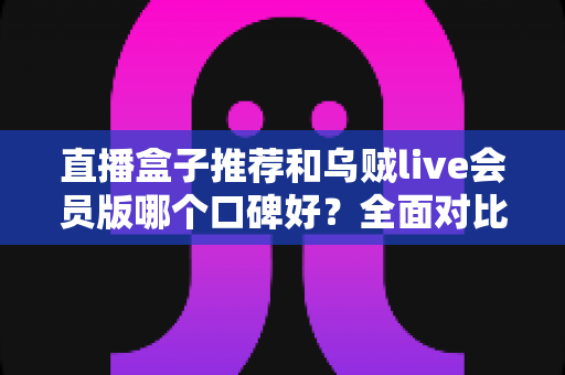 直播盒子推荐和乌贼live会员版哪个口碑好？全面对比评测与选购指南