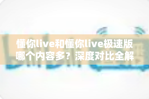 懂你live和懂你live极速版哪个内容多？深度对比全解析，看完再下载不踩坑