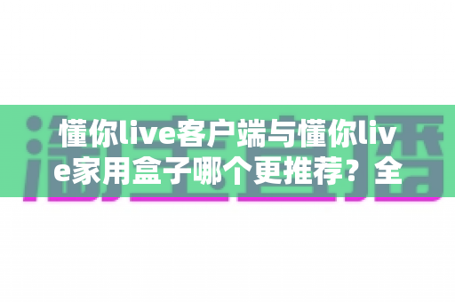 懂你live客户端与懂你live家用盒子哪个更推荐？全面深度对比分析，看完再选不踩坑