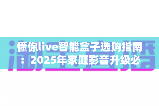 懂你live智能盒子选购指南:2025年家庭影音升级必看攻略,手把手教你避开选坑雷区 懂你live智能盒子选购指南:2025年家庭影音升级必看攻略,手把手教你避开选坑雷区