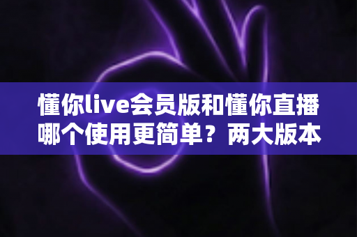 懂你live会员版和懂你直播哪个使用更简单？两大版本操作体验全方位对比指南