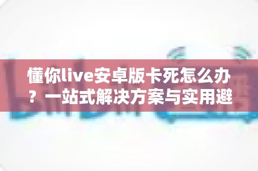 懂你live安卓版卡死怎么办？一站式解决方案与实用避坑指南
