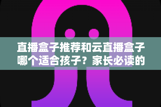 直播盒子推荐和云直播盒子哪个适合孩子?家长必读的选购与安全指南 直播盒子推荐和云直播盒子哪个适合孩子?家长必读的选购与安全指南