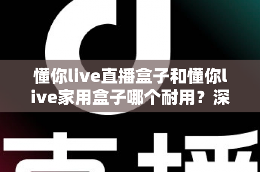 懂你live直播盒子和懂你live家用盒子哪个耐用?深度解析两款盒子的使用寿命与选购指南 懂你live直播盒子和懂你live家用盒子哪个耐用?深度解析两款盒子的使用寿命与选购指南