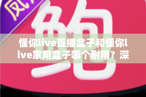 懂你live直播盒子和懂你live家用盒子哪个耐用?深度解析两款盒子的使用寿命与选购指南 懂你live直播盒子和懂你live家用盒子哪个耐用?深度解析两款盒子的使用寿命与选购指南