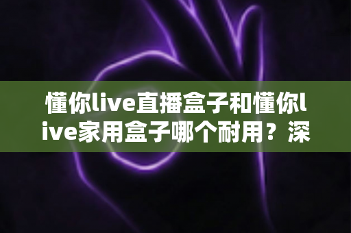 懂你live直播盒子和懂你live家用盒子哪个耐用?深度解析两款盒子的使用寿命与选购指南 懂你live直播盒子和懂你live家用盒子哪个耐用?深度解析两款盒子的使用寿命与选购指南