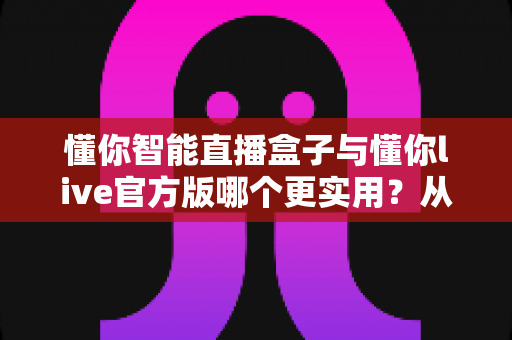 懂你智能直播盒子与懂你live官方版哪个更实用？从功能、成本到场景的全面深度对比指南