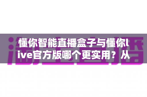 懂你智能直播盒子与懂你live官方版哪个更实用？从功能、成本到场景的全面深度对比指南