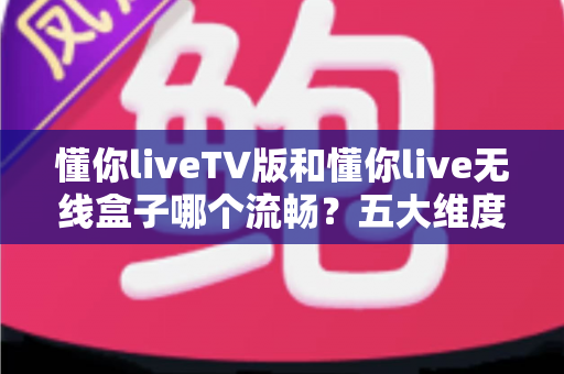 懂你liveTV版和懂你live无线盒子哪个流畅？五大维度深度对比，看完再选不踩坑
