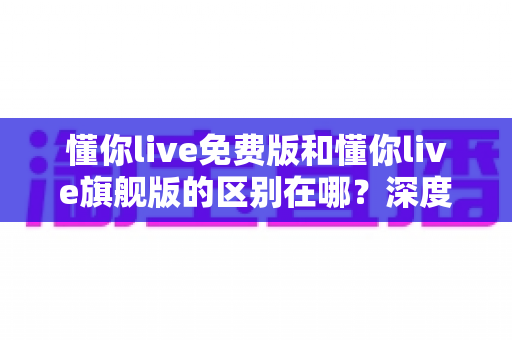 懂你live免费版和懂你live旗舰版的区别在哪？深度解析两大版本差异，帮你选对版本不花冤枉钱
