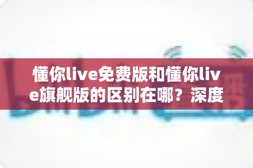 懂你live免费版和懂你live旗舰版的区别在哪？深度解析两大版本差异，帮你选对版本不花冤枉钱
