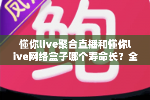 懂你live聚合直播和懂你live网络盒子哪个寿命长?全面解析两者使用寿命差异与保养秘诀 懂你live聚合直播和懂你live网络盒子哪个寿命长?全面解析两者使用寿命差异与保养秘诀