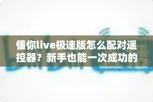 懂你live极速版怎么配对遥控器？新手也能一次成功的完整配对指南
