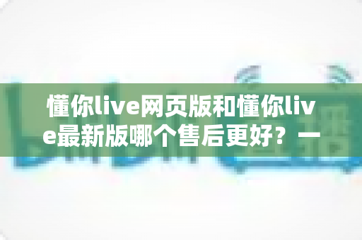 懂你live网页版和懂你live最新版哪个售后更好?一站式深度对比解析,帮你选对版本用得放心 懂你live网页版和懂你live最新版哪个售后更好?一站式深度对比解析,帮你选对版本用得放心