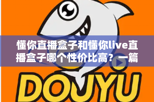 懂你直播盒子和懂你live直播盒子哪个性价比高？一篇看懂两者差异与选购指南的深度对比文章