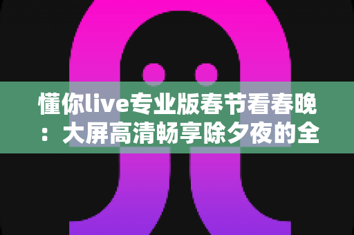 懂你live专业版春节看春晚：大屏高清畅享除夕夜的全新追剧指南