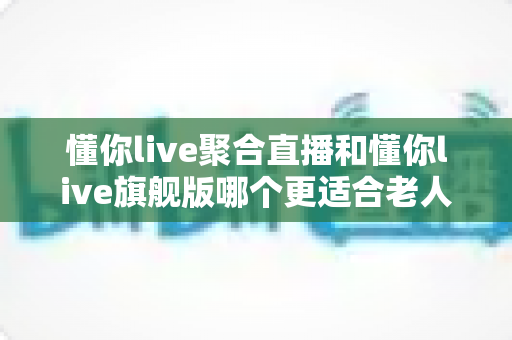 懂你live聚合直播和懂你live旗舰版哪个更适合老人用?一篇写给子女的适老化选版指南 懂你live聚合直播和懂你live旗舰版哪个更适合老人用?一篇写给子女的适老化选版指南