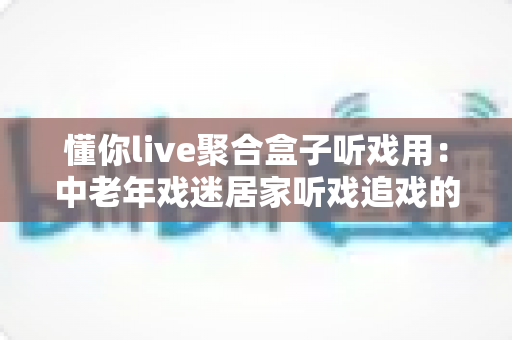 懂你live聚合盒子听戏用：中老年戏迷居家听戏追戏的全攻略与实用指南
