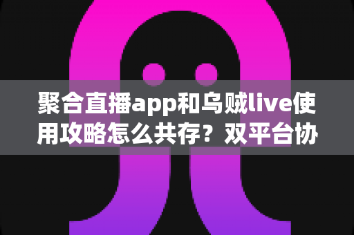 聚合直播app和乌贼live使用攻略怎么共存?双平台协同使用全指南,让你轻松玩转直播生态 聚合直播app和乌贼live使用攻略怎么共存?双平台协同使用全指南,让你轻松玩转直播生态