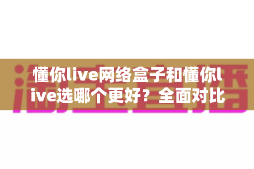 懂你live网络盒子和懂你live选哪个更好?全面对比帮你做出明智选择 懂你live网络盒子和懂你live选哪个更好?全面对比帮你做出明智选择